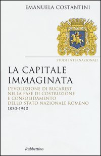La capitale immaginata. L'evoluzione di Bucarest nella fase di costruzione e consolidamento dello Stato nazionale romeno (1830-1940)
