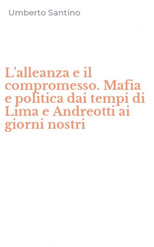 L'alleanza e il compromesso. Mafia e politica dai tempi di Lima e Andreotti ai giorni nostri