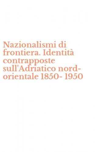 Nazionalismi di frontiera. Identit&agrave; contrapposte sull'Adriatico nord-orientale 1850-1950