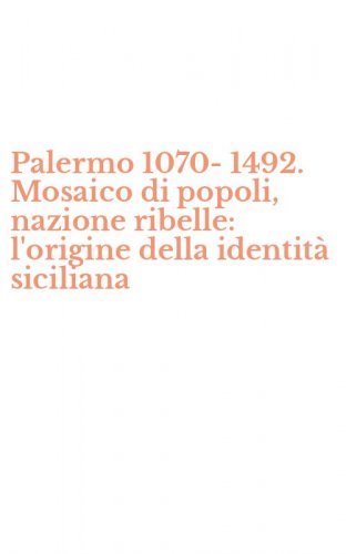 Palermo 1070-1492. Mosaico di popoli, nazione ribelle: l'origine della identit&agrave; siciliana