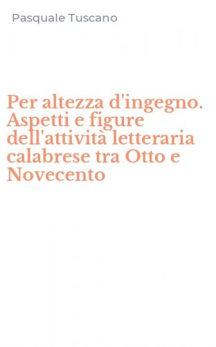 Per altezza d'ingegno. Aspetti e figure dell'attivit&agrave; letteraria calabrese tra Otto e Novecento