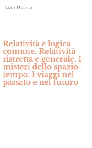 Relativit&agrave; e logica comune. Relativit&agrave; ristretta e generale. I misteri dello spazio-tempo. I viaggi nel passato e nel futuro