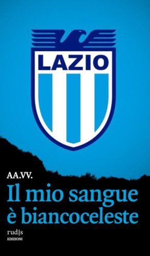 Il mio sangue &egrave; biancoceleste. Storie di Lazio e di grandi laziali