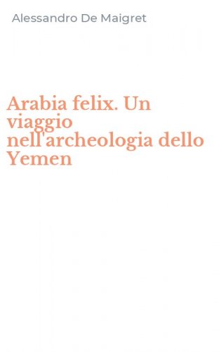 Arabia felix. Un viaggio nell'archeologia dello Yemen