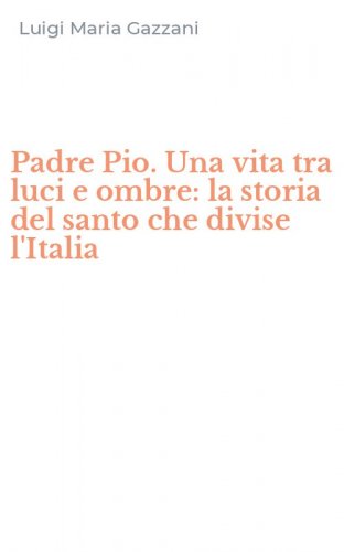 Padre Pio. Una vita tra luci e ombre: la storia del santo che divise l'Italia
