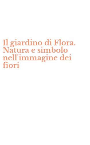 Il giardino di Flora. Natura e simbolo nell'immagine dei fiori
