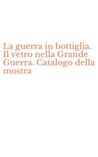La guerra in bottiglia. Il vetro nella Grande Guerra. Catalogo della mostra