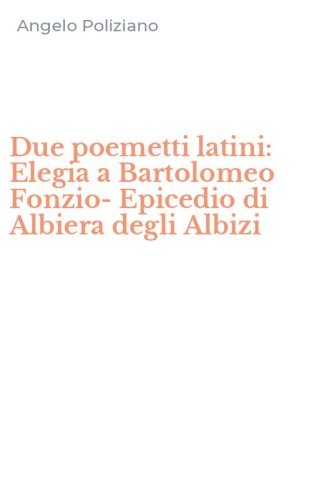Due poemetti latini: Elegia a Bartolomeo Fonzio-Epicedio di Albiera degli Albizi