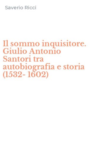 Il sommo inquisitore. Giulio Antonio Santori tra autobiografia e storia (1532-1602)