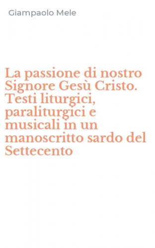 La passione di nostro Signore Ges&ugrave; Cristo. Testi liturgici, paraliturgici e musicali in un manoscritto sardo del Settecento