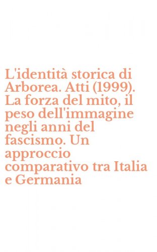 L'identit&agrave; storica di Arborea. Atti (1999). La forza del mito, il peso dell'immagine negli anni del fascismo. Un approccio comparativo tra Italia e Germania