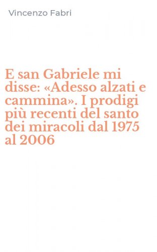 E san Gabriele mi disse: &laquo;Adesso alzati e cammina&raquo;. I prodigi pi&ugrave; recenti del santo dei miracoli dal 1975 al 2006