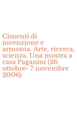 Cimenti di invenzione e armonia. Arte, ricerca, scienza. Una mostra a casa Paganini (26 ottobre-7 novembre 2006)