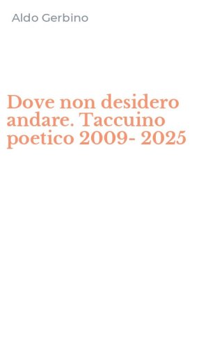 Dove non desidero andare. Taccuino poetico 2009-2025