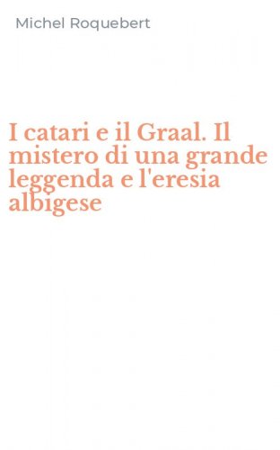 I catari e il Graal. Il mistero di una grande leggenda e l'eresia albigese