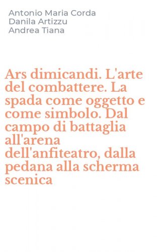 Ars dimicandi. L'arte del combattere. La spada come oggetto e come simbolo. Dal campo di battaglia all'arena dell'anfiteatro, dalla pedana alla scherma scenica