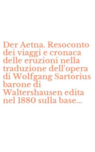 Der Aetna. Resoconto dei viaggi e cronaca delle eruzioni nella traduzione dell'opera di Wolfgang Sartorius barone di Waltershausen edita nel 1880 sulla base...