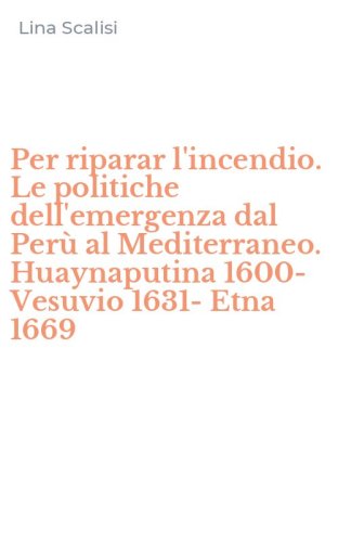 Per riparar l'incendio. Le politiche dell'emergenza dal Per&ugrave; al Mediterraneo. Huaynaputina 1600-Vesuvio 1631-Etna 1669