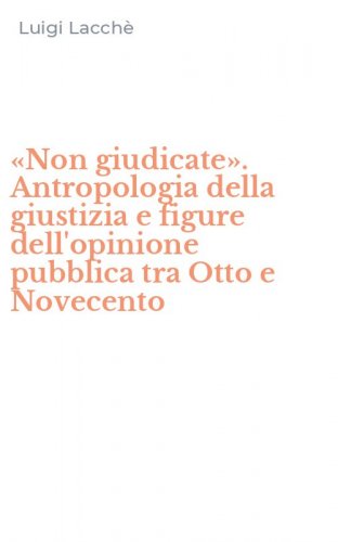 &laquo;Non giudicate&raquo;. Antropologia della giustizia e figure dell'opinione pubblica tra Otto e Novecento