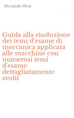 Guida alla risoluzione dei temi d'esame di meccanica applicata alle macchine con numerosi temi d'esame dettagliatamente svolti