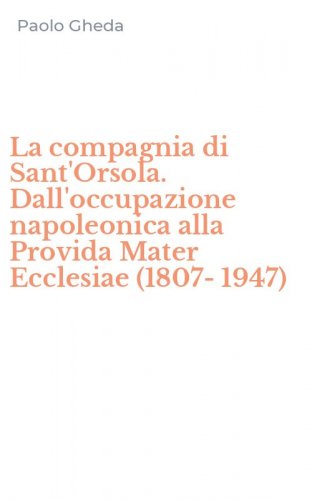 La compagnia di Sant'Orsola. Dall'occupazione napoleonica alla Provida Mater Ecclesiae (1807-1947)