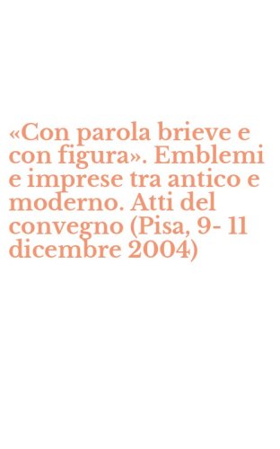 &laquo;Con parola brieve e con figura&raquo;. Emblemi e imprese tra antico e moderno. Atti del convegno (Pisa, 9-11 dicembre 2004)
