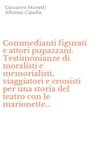 Commedianti figurati e attori pupazzani. Testimonianze di moralisti e memorialisti, viaggiatori e cronisti per una storia del teatro con le marionette...