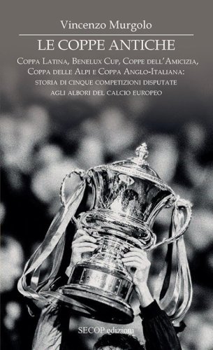 Le coppe antiche. Coppa Latina, Benelux Cup, Coppe dell'Amicizia, Coppa delle Alpi e Coppa Anglo-Italiana: storia di cinque competizioni disputate agli albori del calcio europeo