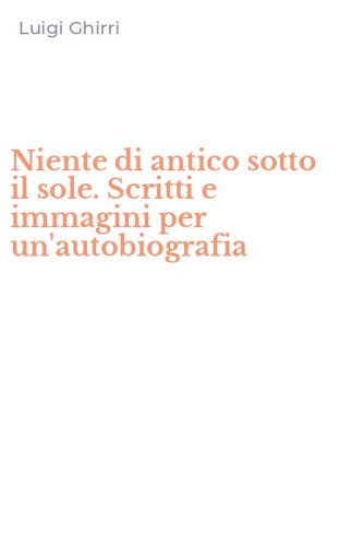 Niente di antico sotto il sole. Scritti e immagini per un'autobiografia