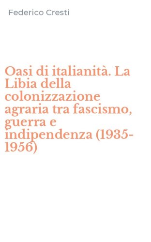 Oasi di italianit&agrave;. La Libia della colonizzazione agraria tra fascismo, guerra e indipendenza (1935-1956)