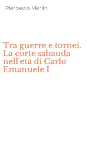 Tra guerre e tornei. La corte sabauda nell'et&agrave; di Carlo Emanuele I