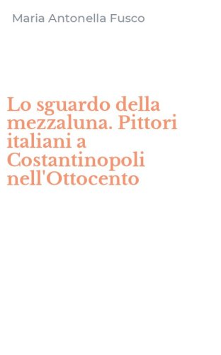 Lo sguardo della mezzaluna. Pittori italiani a Costantinopoli nell'Ottocento