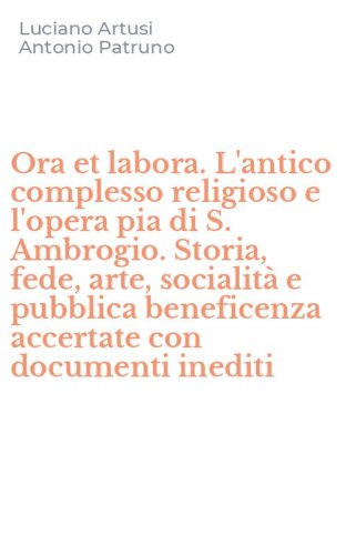 Ora et labora. L'antico complesso religioso e l'opera pia di S. Ambrogio. Storia, fede, arte, socialit&agrave; e pubblica beneficenza accertate con documenti inediti