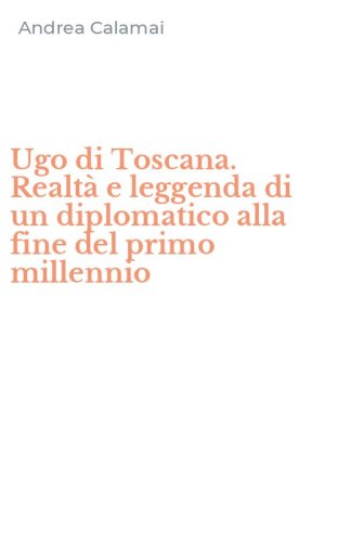 Ugo di Toscana. Realt&agrave; e leggenda di un diplomatico alla fine del primo millennio