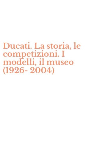 Ducati. La storia, le competizioni. I modelli, il museo (1926-2004)