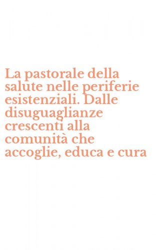 La pastorale della salute nelle periferie esistenziali. Dalle disuguaglianze crescenti alla comunit&agrave; che accoglie, educa e cura