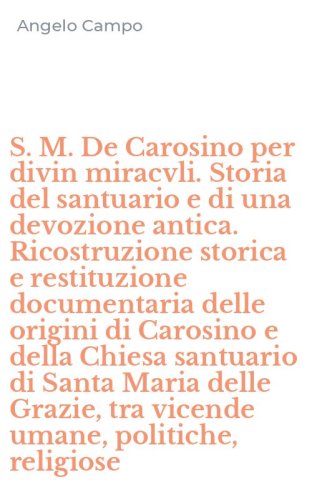 S. M. De Carosino per divin miracvli. Storia del santuario e di una devozione antica. Ricostruzione storica e restituzione documentaria delle origini di Carosino e della Chiesa santuario di Santa Maria delle Grazie, tra vicende umane, politiche, religiose