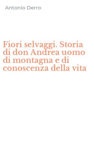 Fiori selvaggi. Storia di don Andrea uomo di montagna e di conoscenza della vita