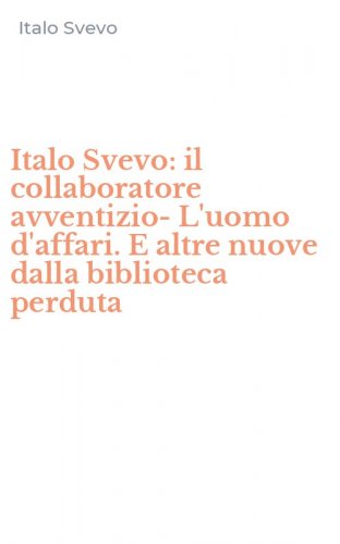 Italo Svevo: il collaboratore avventizio-L'uomo d'affari. E altre nuove dalla biblioteca perduta - (IL)