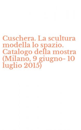 Cuschera. La scultura modella lo spazio. Catalogo della mostra (Milano, 9 giugno-10 luglio 2015)