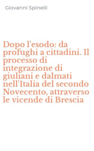 Dopo l'esodo: da profughi a cittadini. Il processo di integrazione di giuliani e dalmati nell'Italia del secondo Novecento, attraverso le vicende di Brescia
