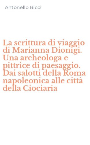 La scrittura di viaggio di Marianna Dionigi. Una archeologa e pittrice di paesaggio. Dai salotti della Roma napoleonica alle citt&agrave; della Ciociaria