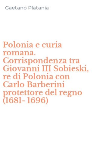 Polonia e curia romana. Corrispondenza tra Giovanni III Sobieski, re di Polonia con Carlo Barberini protettore del regno (1681-1696)