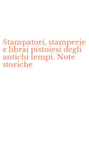 Stampatori, stamperie e librai pistoiesi degli antichi tempi. Note storiche