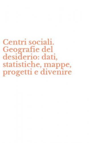 Centri sociali. Geografie del desiderio: dati, statistiche, mappe, progetti e divenire