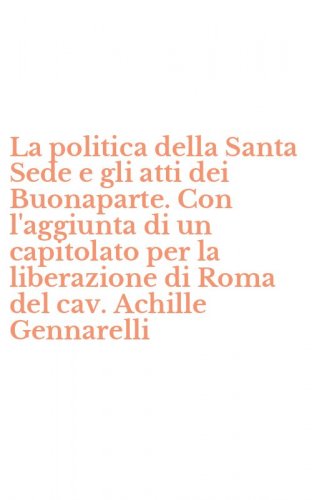 La politica della Santa Sede e gli atti dei Buonaparte. Con l'aggiunta di un capitolato per la liberazione di Roma del cav. Achille Gennarelli - CAPITOLATO PER LA LIBERAZIONE DI ROMA DEL CAV. ACHILLE GENNARELLI. CON CD-ROM (LA)