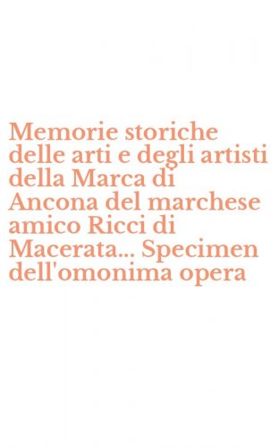 Memorie storiche delle arti e degli artisti della Marca di Ancona del marchese amico Ricci di Macerata... Specimen dell'omonima opera - AMICO RICCI DI MACERATA... SPECIMEN DELL'OMONIMA OPERA. CON CD-ROM