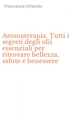 Aromaterapia. Tutti i segreti degli olii essenziali per ritrovare bellezza, salute e benessere