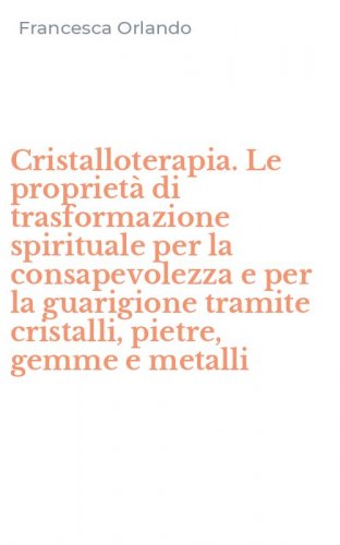 Cristalloterapia. Le propriet&agrave; di trasformazione spirituale per la consapevolezza e per la guarigione tramite cristalli, pietre, gemme e metalli