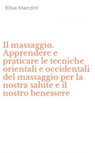 Il massaggio. Apprendere e praticare le tecniche orientali e occidentali del massaggio per la nostra salute e il nostro benessere